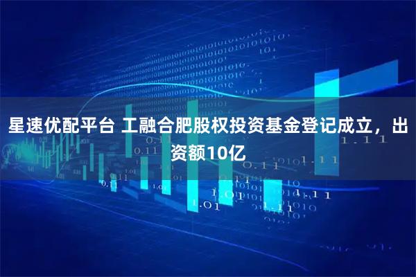 星速优配平台 工融合肥股权投资基金登记成立，出资额10亿