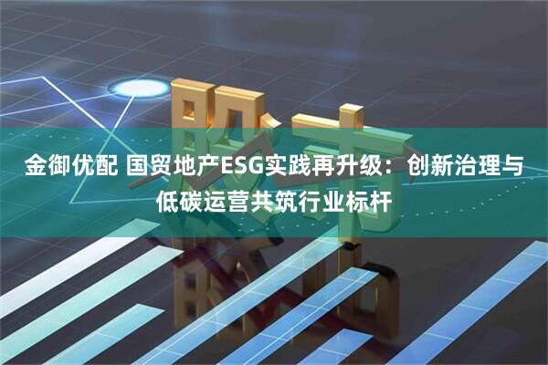金御优配 国贸地产ESG实践再升级：创新治理与低碳运营共筑行业标杆