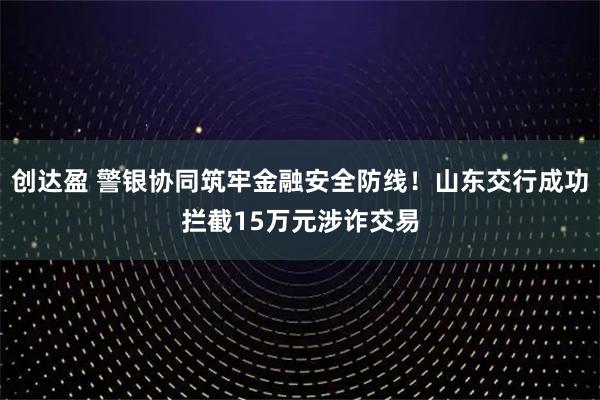 创达盈 警银协同筑牢金融安全防线！山东交行成功拦截15万元涉诈交易