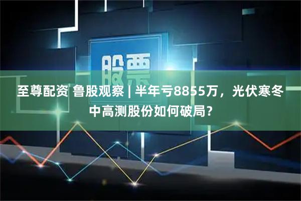 至尊配资 鲁股观察 | 半年亏8855万，光伏寒冬中高测股份如何破局？