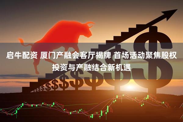 启牛配资 厦门产融会客厅揭牌 首场活动聚焦股权投资与产融结合新机遇