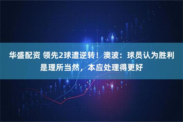 华盛配资 领先2球遭逆转！澳波：球员认为胜利是理所当然，本应处理得更好