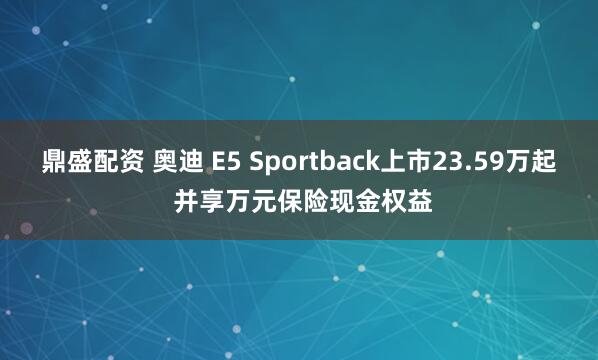 鼎盛配资 奥迪 E5 Sportback上市23.59万起 并享万元保险现金权益