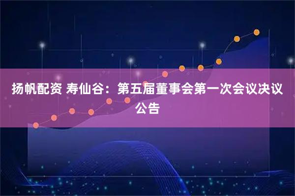 扬帆配资 寿仙谷：第五届董事会第一次会议决议公告