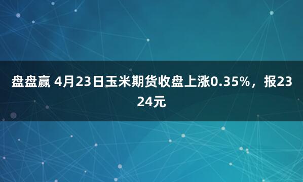 盘盘赢 4月23日玉米期货收盘上涨0.35%，报2324元