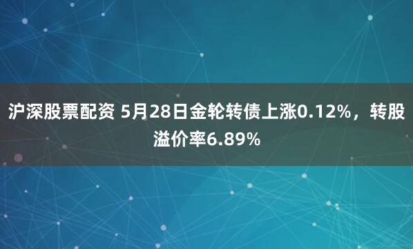 沪深股票配资 5月28日金轮转债上涨0.12%，转股溢价率6.89%
