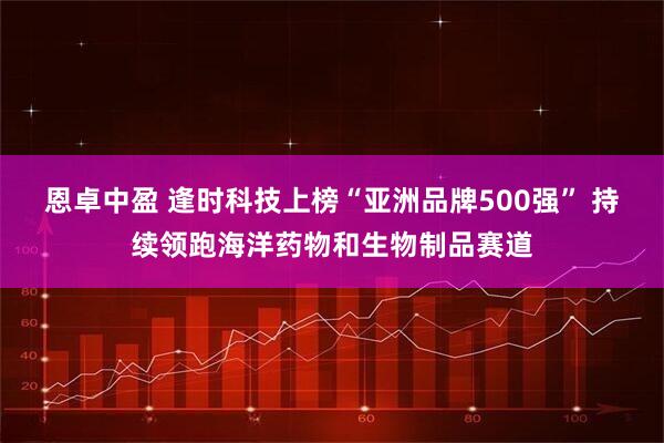 恩卓中盈 逢时科技上榜“亚洲品牌500强” 持续领跑海洋药物和生物制品赛道