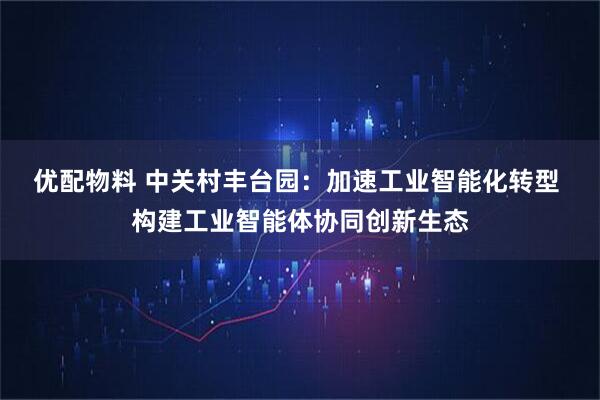 优配物料 中关村丰台园：加速工业智能化转型 构建工业智能体协同创新生态