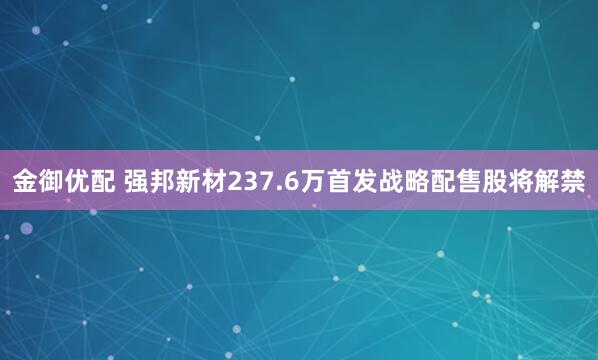 金御优配 强邦新材237.6万首发战略配售股将解禁