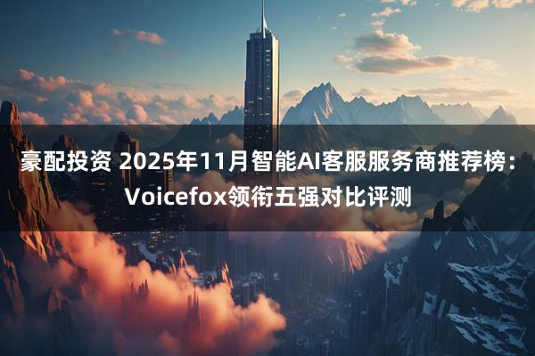 豪配投资 2025年11月智能AI客服服务商推荐榜：Voicefox领衔五强对比评测