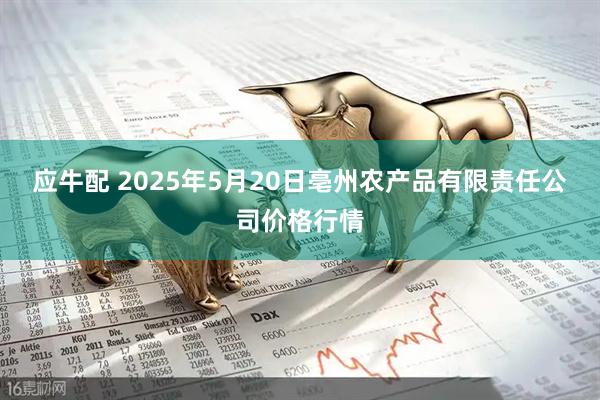 应牛配 2025年5月20日亳州农产品有限责任公司价格行情