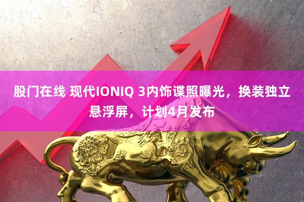 股门在线 现代IONIQ 3内饰谍照曝光，换装独立悬浮屏，计划4月发布