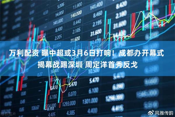 万利配资 曝中超或3月6日打响！成都办开幕式 揭幕战踢深圳 周定洋首秀反戈