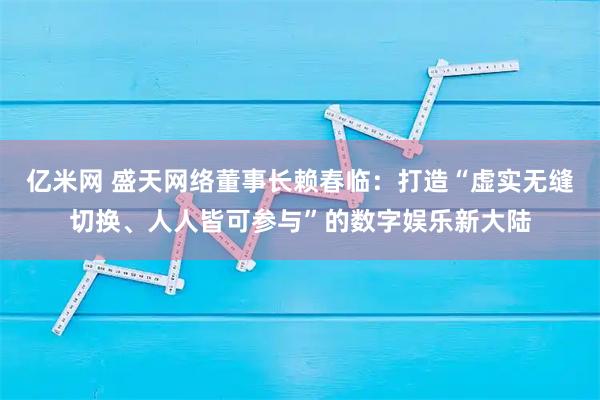 亿米网 盛天网络董事长赖春临：打造“虚实无缝切换、人人皆可参与”的数字娱乐新大陆