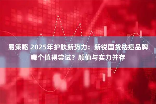 易策略 2025年护肤新势力：新锐国货祛痘品牌哪个值得尝试？颜值与实力并存