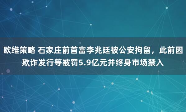 欧维策略 石家庄前首富李兆廷被公安拘留，此前因欺诈发行等被罚5.9亿元并终身市场禁入