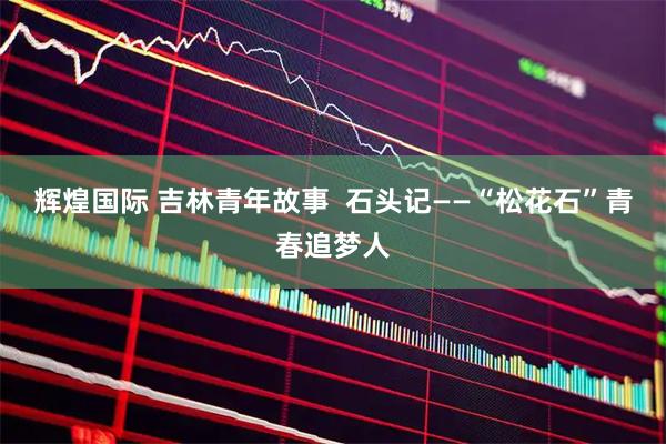 辉煌国际 吉林青年故事  石头记——“松花石”青春追梦人