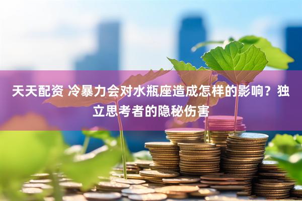 天天配资 冷暴力会对水瓶座造成怎样的影响？独立思考者的隐秘伤害