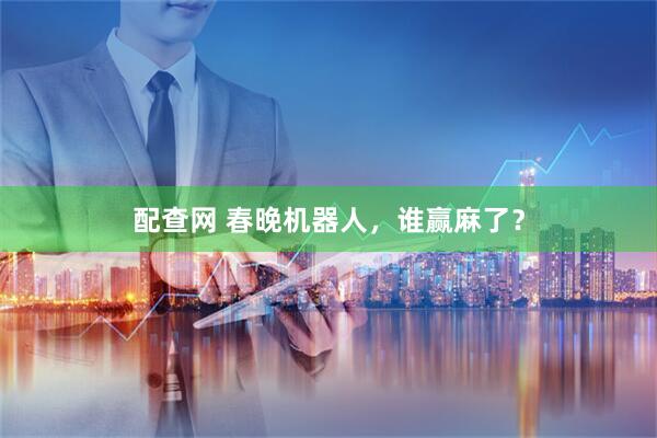 配查网 春晚机器人，谁赢麻了？