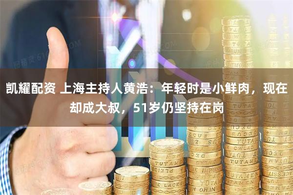 凯耀配资 上海主持人黄浩：年轻时是小鲜肉，现在却成大叔，51岁仍坚持在岗
