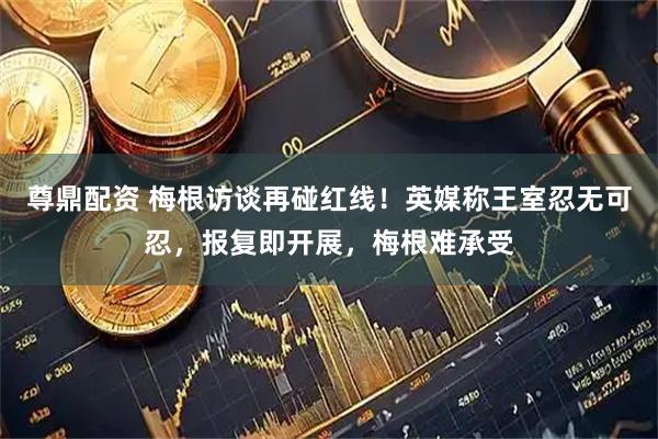 尊鼎配资 梅根访谈再碰红线！英媒称王室忍无可忍，报复即开展，梅根难承受