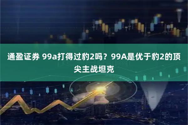 通盈证券 99a打得过豹2吗？99A是优于豹2的顶尖主战坦克