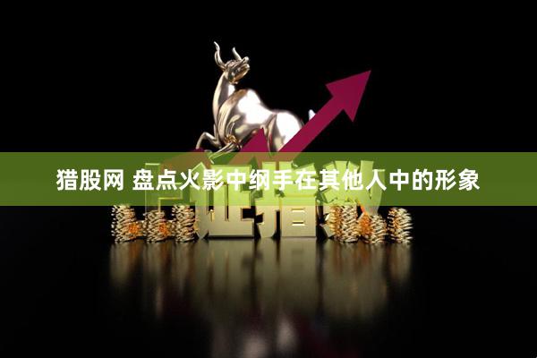 猎股网 盘点火影中纲手在其他人中的形象