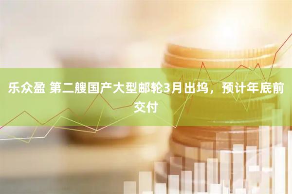 乐众盈 第二艘国产大型邮轮3月出坞，预计年底前交付