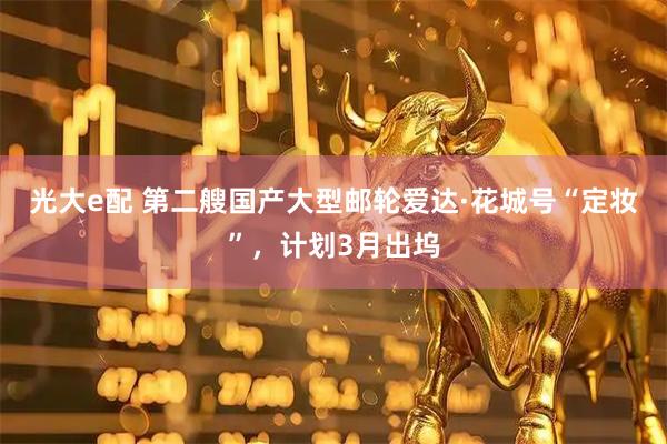 光大e配 第二艘国产大型邮轮爱达·花城号“定妆”，计划3月出坞