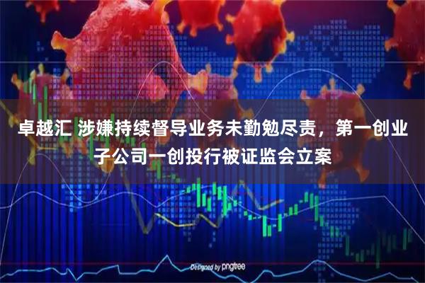 卓越汇 涉嫌持续督导业务未勤勉尽责，第一创业子公司一创投行被证监会立案