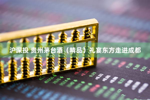沪深投 贵州茅台酒（精品）礼宴东方走进成都
