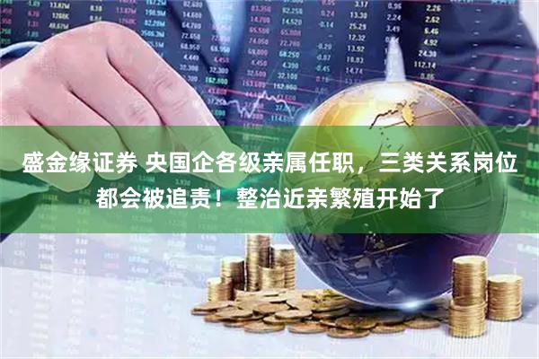 盛金缘证券 央国企各级亲属任职，三类关系岗位都会被追责！整治近亲繁殖开始了
