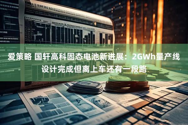 爱策略 国轩高科固态电池新进展：2GWh量产线设计完成但离上车还有一段路