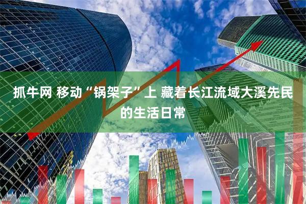 抓牛网 移动“锅架子”上 藏着长江流域大溪先民的生活日常