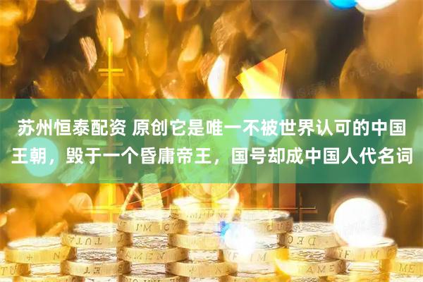 苏州恒泰配资 原创它是唯一不被世界认可的中国王朝，毁于一个昏庸帝王，国号却成中国人代名词
