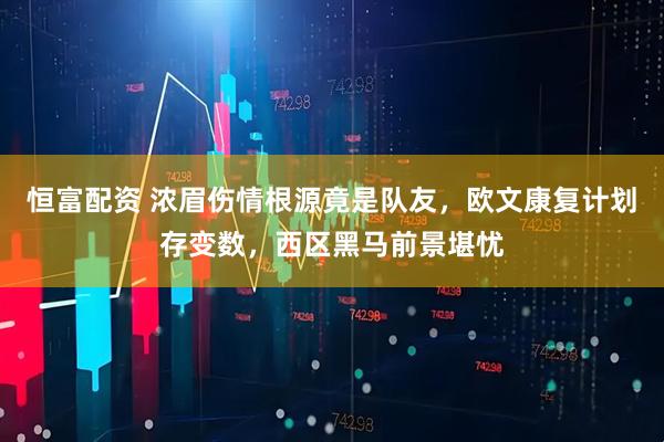 恒富配资 浓眉伤情根源竟是队友，欧文康复计划存变数，西区黑马前景堪忧