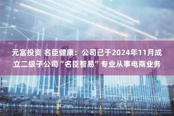 元富投资 名臣健康：公司已于2024年11月成立二级子公司“名臣智易”专业从事电商业务