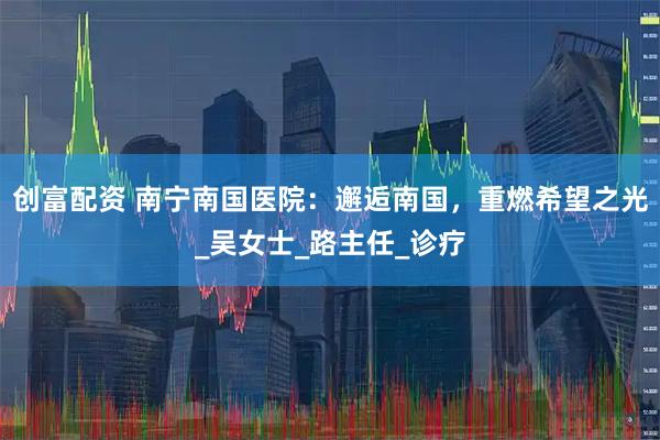 创富配资 南宁南国医院：邂逅南国，重燃希望之光_吴女士_路主任_诊疗