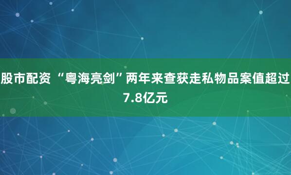 股市配资 “粤海亮剑”两年来查获走私物品案值超过7.8亿元